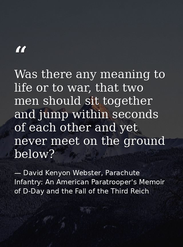 Was there any meaning to life or to war, that two men should sit together and jump within seconds of each other and yet  — David Kenyon Webster, Parachute Infantry: An American Paratrooper's Memoir of D-Day and the Fall of the Third Reich