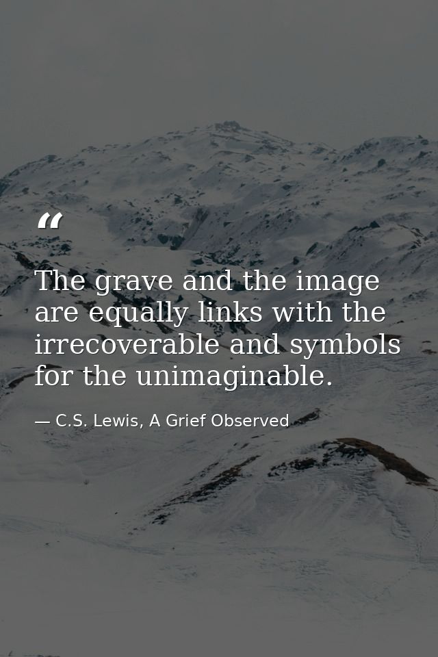 The grave and the image are equally links with the irrecoverable and symbols for the unimaginable. — C.S. Lewis, A Grief Observed