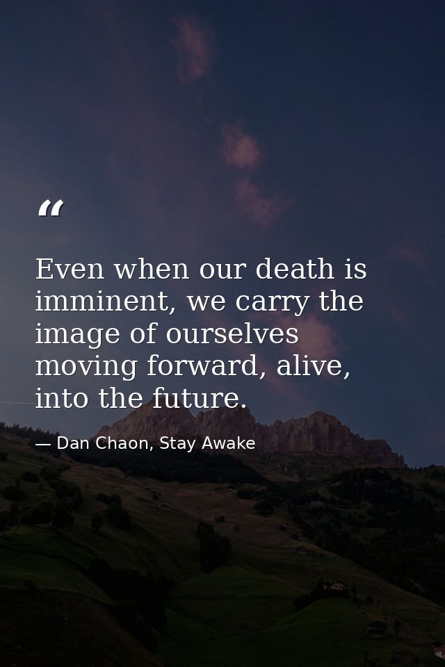 Even when our death is imminent, we carry the image of ourselves moving forward, alive, into the future. — Dan Chaon, Stay Awake