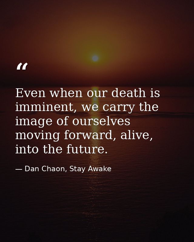 Even when our death is imminent, we carry the image of ourselves moving forward, alive, into the future. — Dan Chaon, Stay Awake