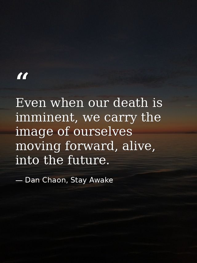 Even when our death is imminent, we carry the image of ourselves moving forward, alive, into the future. — Dan Chaon, Stay Awake