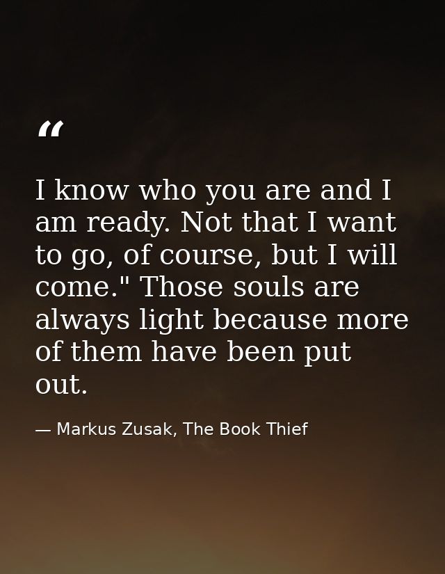 I know who you are and I am ready. Not that I want to go, of course, but I will come." Those souls are always light beca — Markus Zusak, The Book Thief