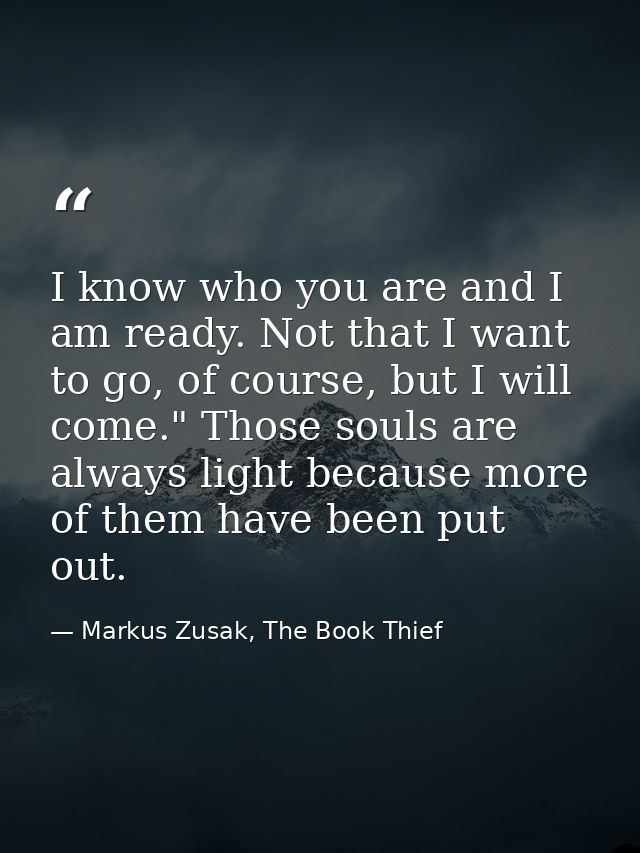 I know who you are and I am ready. Not that I want to go, of course, but I will come." Those souls are always light beca — Markus Zusak, The Book Thief