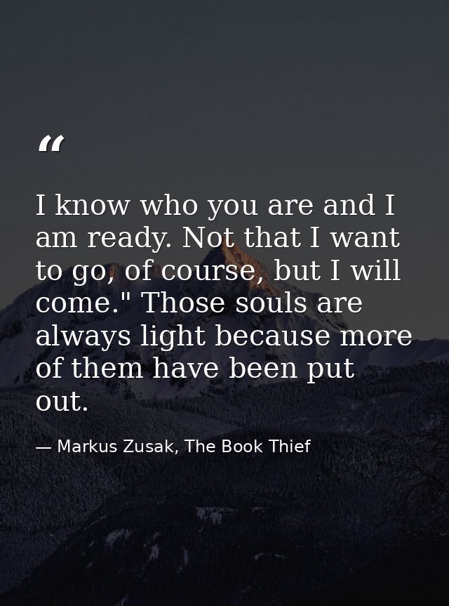 I know who you are and I am ready. Not that I want to go, of course, but I will come." Those souls are always light beca — Markus Zusak, The Book Thief