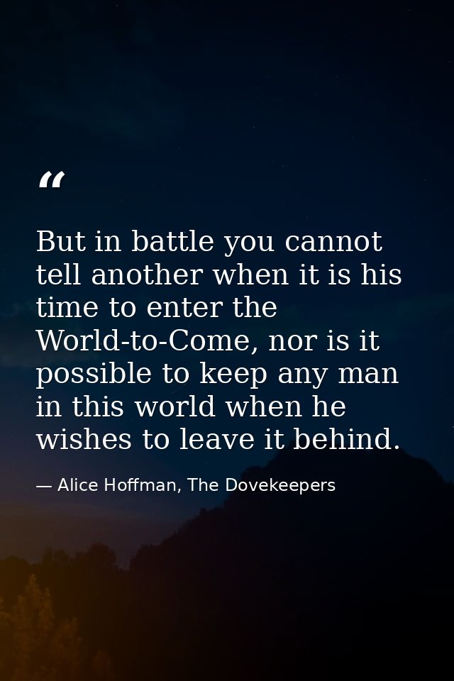 But in battle you cannot tell another when it is his time to enter the World-to-Come, nor is it possible to keep any man — Alice Hoffman, The Dovekeepers