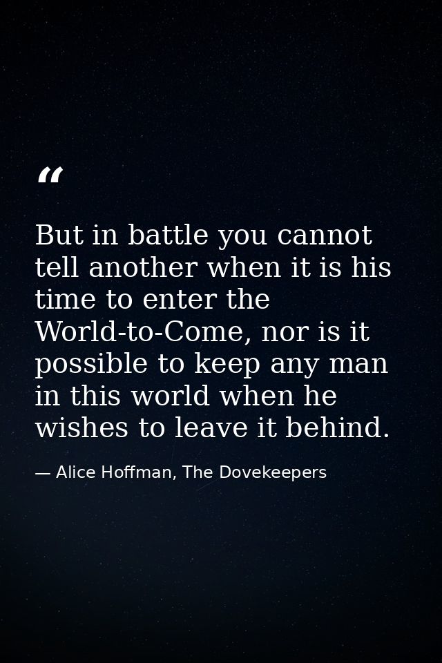 But in battle you cannot tell another when it is his time to enter the World-to-Come, nor is it possible to keep any man — Alice Hoffman, The Dovekeepers