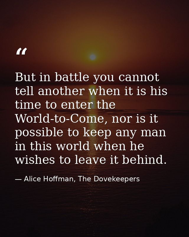 But in battle you cannot tell another when it is his time to enter the World-to-Come, nor is it possible to keep any man — Alice Hoffman, The Dovekeepers