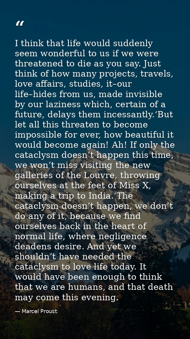 I think that life would suddenly seem wonderful to us if we were threatened to die as you say. Just think of how many pr — Marcel Proust