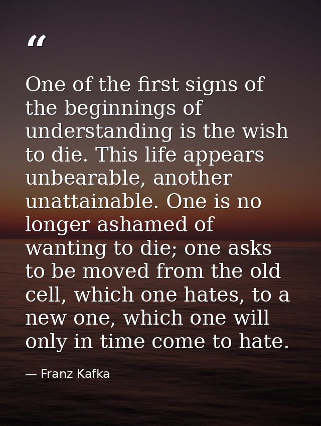 One of the first signs of the beginnings of understanding is the wish to die. This life appears unbearable, another unat — Franz Kafka