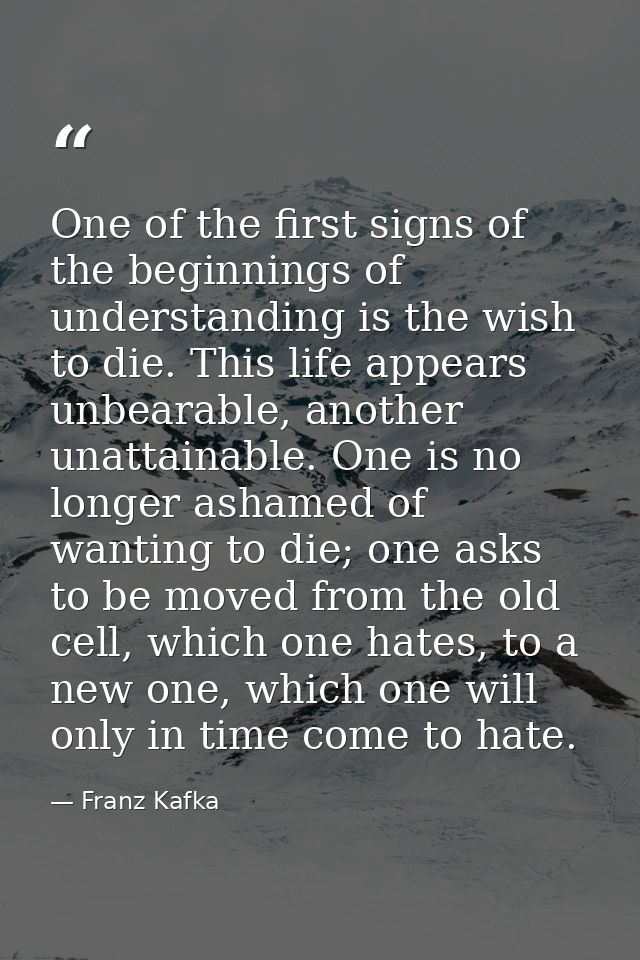 One of the first signs of the beginnings of understanding is the wish to die. This life appears unbearable, another unat — Franz Kafka
