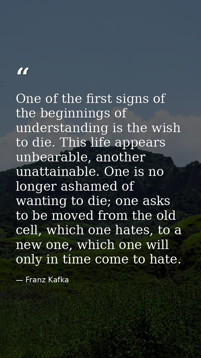 One of the first signs of the beginnings of understanding is the wish to die. This life appears unbearable, another unat — Franz Kafka