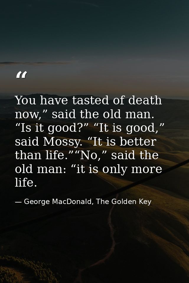 You have tasted of death now,” said the old man. “Is it good?” “It is good,” said Mossy. “It is better than life.”“No,”  — George MacDonald, The Golden Key