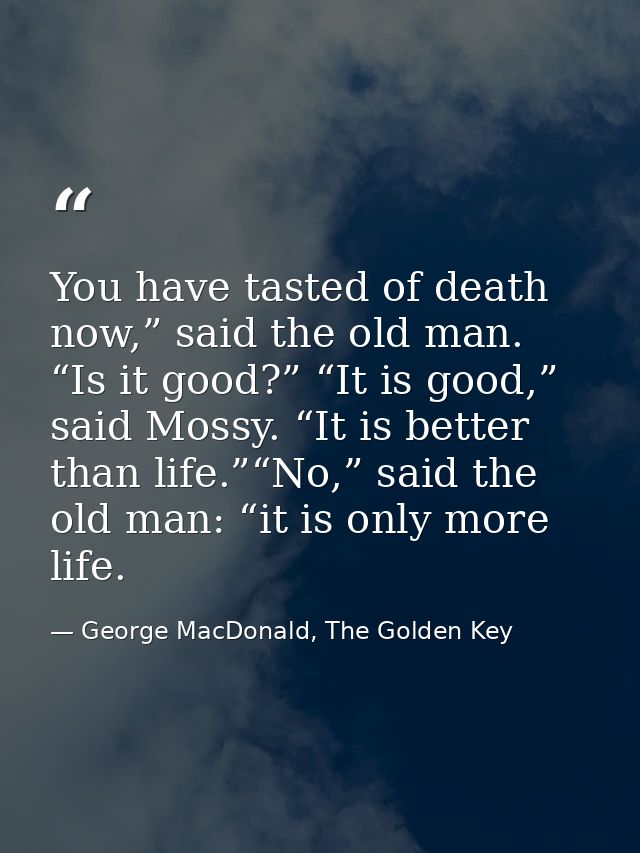 You have tasted of death now,” said the old man. “Is it good?” “It is good,” said Mossy. “It is better than life.”“No,”  — George MacDonald, The Golden Key