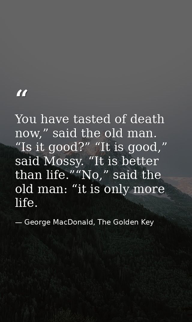 You have tasted of death now,” said the old man. “Is it good?” “It is good,” said Mossy. “It is better than life.”“No,”  — George MacDonald, The Golden Key