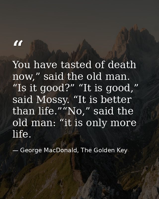 You have tasted of death now,” said the old man. “Is it good?” “It is good,” said Mossy. “It is better than life.”“No,”  — George MacDonald, The Golden Key