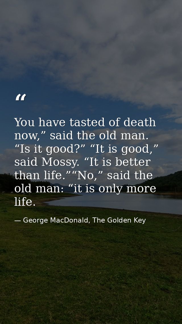 You have tasted of death now,” said the old man. “Is it good?” “It is good,” said Mossy. “It is better than life.”“No,”  — George MacDonald, The Golden Key
