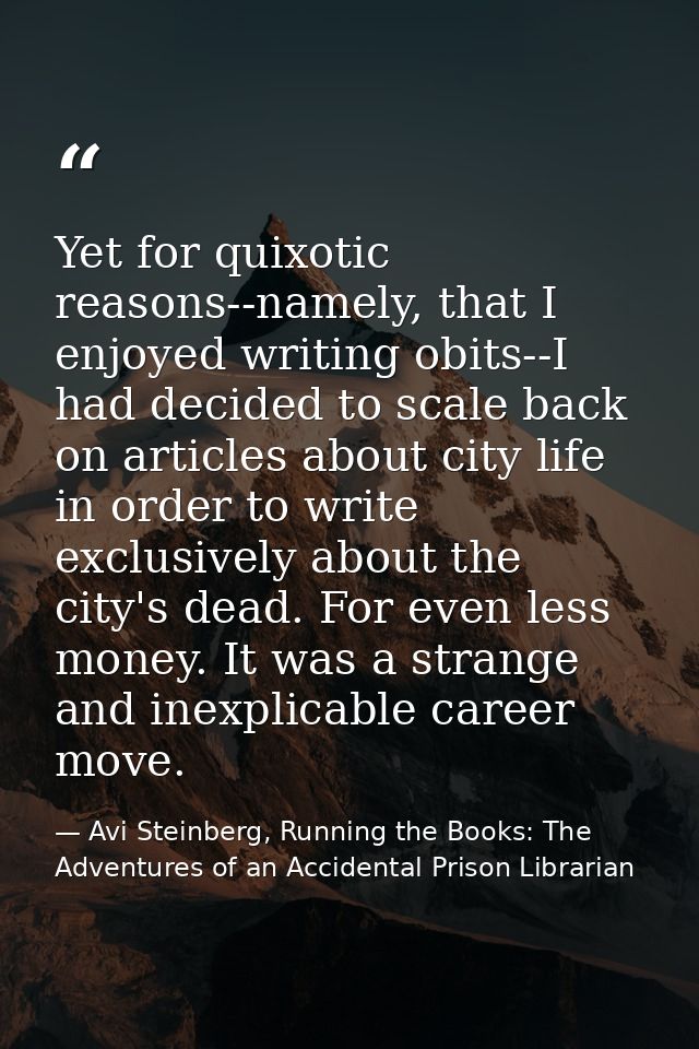 Yet for quixotic reasons--namely, that I enjoyed writing obits--I had decided to scale back on articles about city life  — Avi Steinberg, Running the Books: The Adventures of an Accidental Prison Librarian