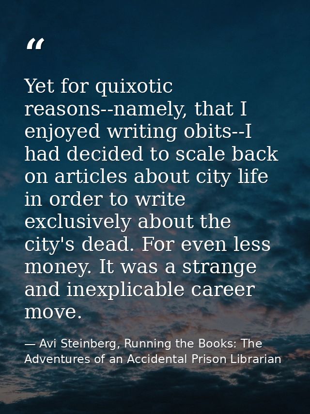 Yet for quixotic reasons--namely, that I enjoyed writing obits--I had decided to scale back on articles about city life  — Avi Steinberg, Running the Books: The Adventures of an Accidental Prison Librarian