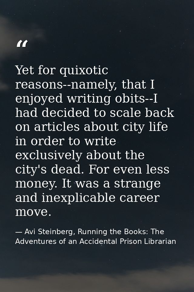 Yet for quixotic reasons--namely, that I enjoyed writing obits--I had decided to scale back on articles about city life  — Avi Steinberg, Running the Books: The Adventures of an Accidental Prison Librarian