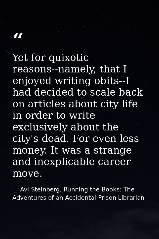 Yet for quixotic reasons--namely, that I enjoyed writing obits--I had decided to scale back on articles about city life  — Avi Steinberg, Running the Books: The Adventures of an Accidental Prison Librarian