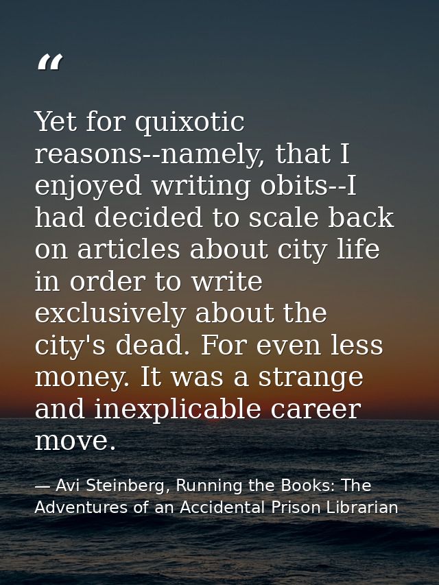 Yet for quixotic reasons--namely, that I enjoyed writing obits--I had decided to scale back on articles about city life  — Avi Steinberg, Running the Books: The Adventures of an Accidental Prison Librarian