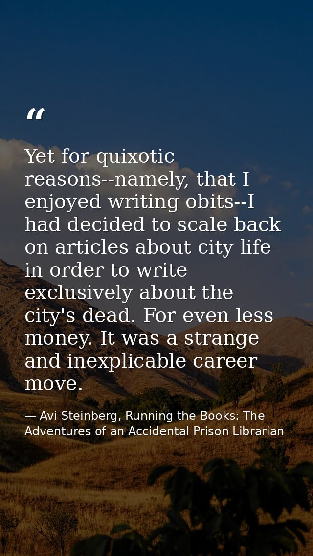 Yet for quixotic reasons--namely, that I enjoyed writing obits--I had decided to scale back on articles about city life  — Avi Steinberg, Running the Books: The Adventures of an Accidental Prison Librarian