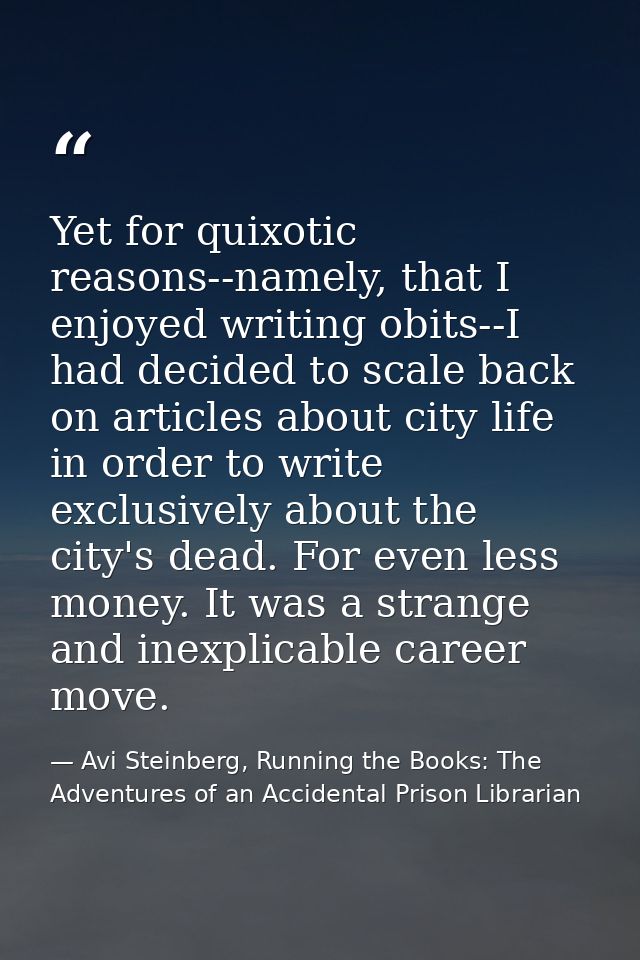 Yet for quixotic reasons--namely, that I enjoyed writing obits--I had decided to scale back on articles about city life  — Avi Steinberg, Running the Books: The Adventures of an Accidental Prison Librarian