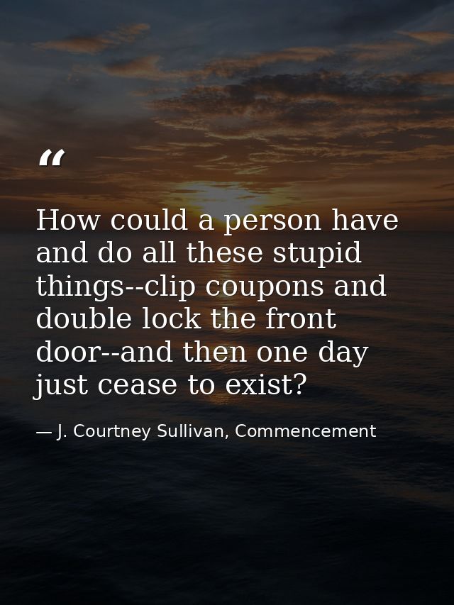 How could a person have and do all these stupid things--clip coupons and double lock the front door--and then one day ju — J. Courtney Sullivan, Commencement
