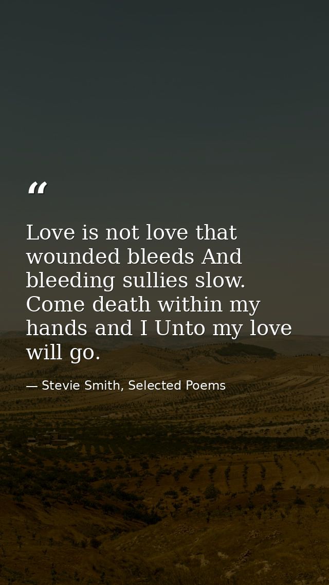Love is not love that wounded bleeds And bleeding sullies slow. Come death within my hands and I Unto my love will go. — Stevie Smith, Selected Poems