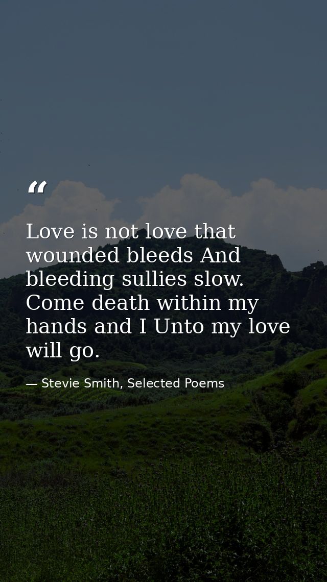 Love is not love that wounded bleeds And bleeding sullies slow. Come death within my hands and I Unto my love will go. — Stevie Smith, Selected Poems