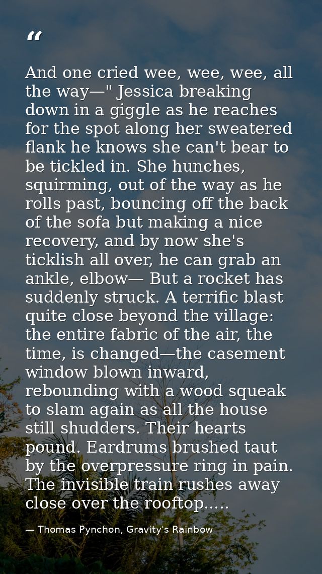 And one cried wee, wee, wee, all the way—" Jessica breaking down in a giggle as he reaches for the spot along her sweate — Thomas Pynchon, Gravity's Rainbow