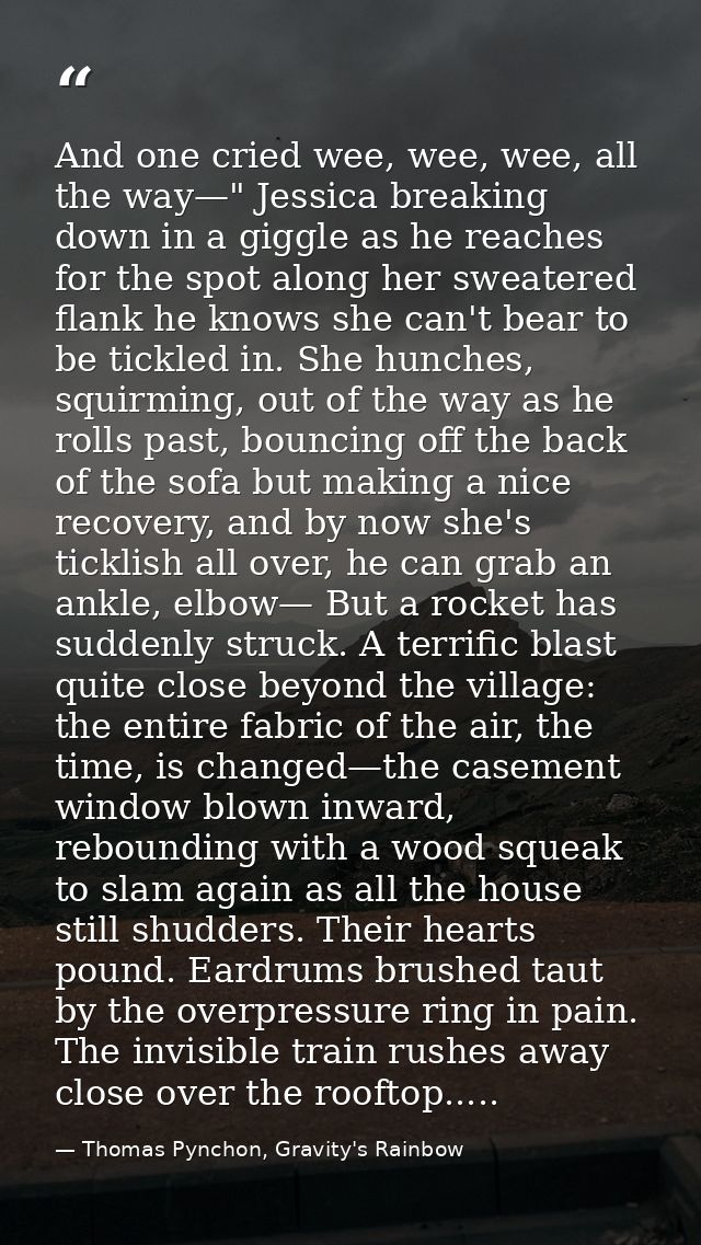 And one cried wee, wee, wee, all the way—" Jessica breaking down in a giggle as he reaches for the spot along her sweate — Thomas Pynchon, Gravity's Rainbow