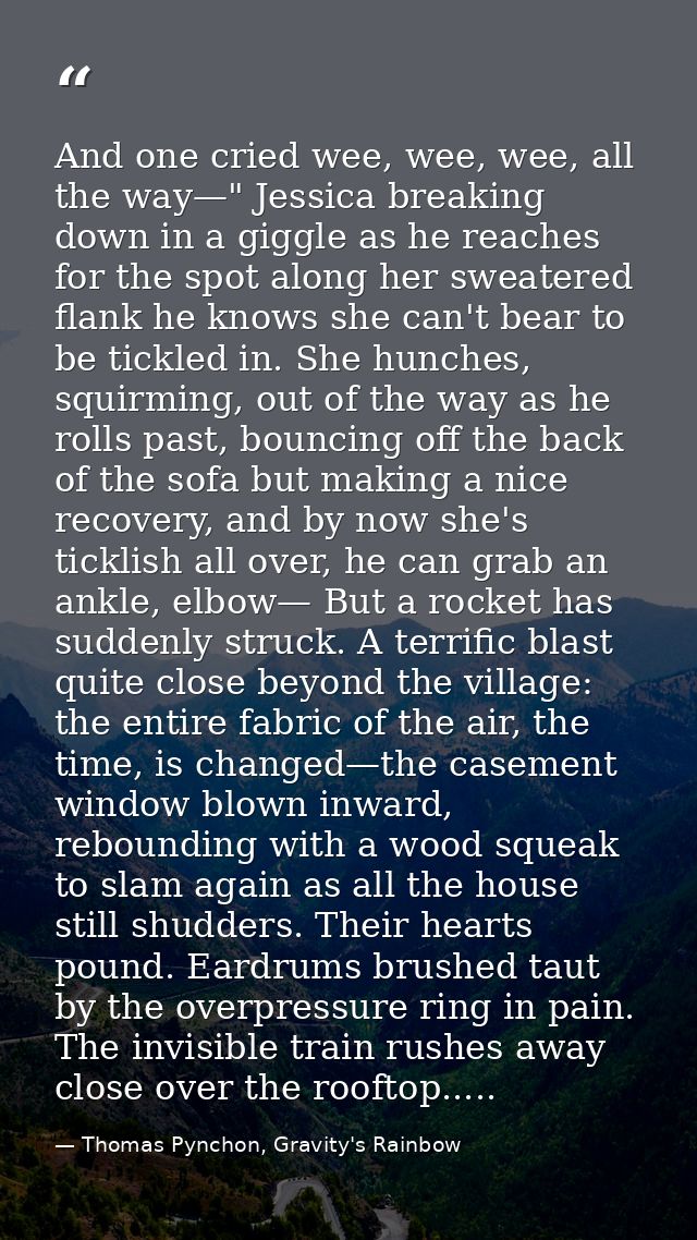And one cried wee, wee, wee, all the way—" Jessica breaking down in a giggle as he reaches for the spot along her sweate — Thomas Pynchon, Gravity's Rainbow