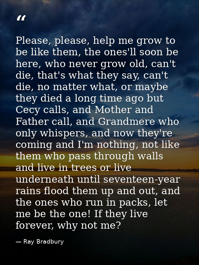 Please, please, help me grow to be like them, the ones'll soon be here, who never grow old, can't die, that's what they  — Ray Bradbury