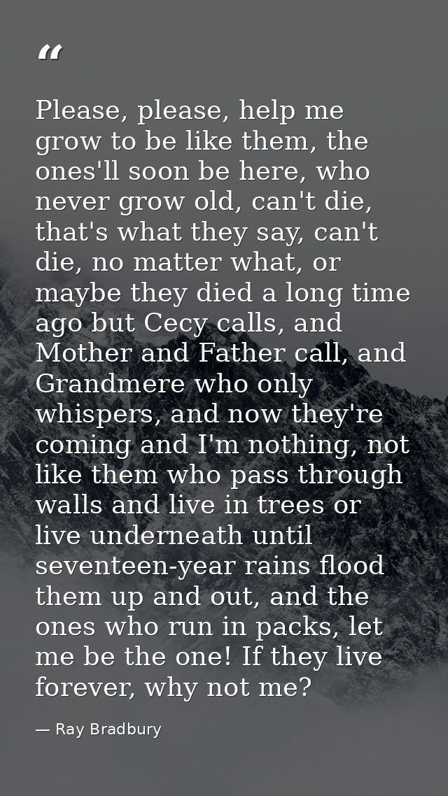 Please, please, help me grow to be like them, the ones'll soon be here, who never grow old, can't die, that's what they  — Ray Bradbury