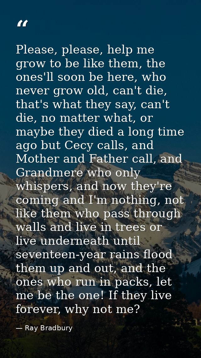Please, please, help me grow to be like them, the ones'll soon be here, who never grow old, can't die, that's what they  — Ray Bradbury