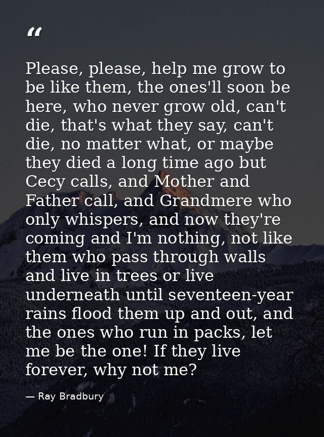 Please, please, help me grow to be like them, the ones'll soon be here, who never grow old, can't die, that's what they  — Ray Bradbury