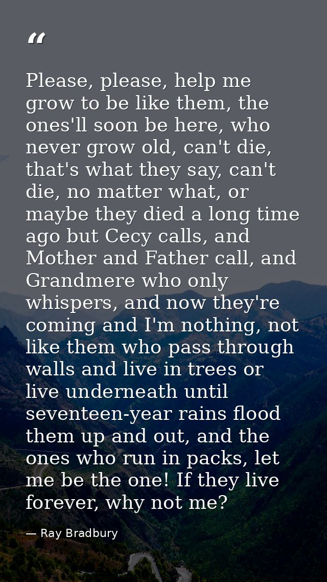 Please, please, help me grow to be like them, the ones'll soon be here, who never grow old, can't die, that's what they  — Ray Bradbury
