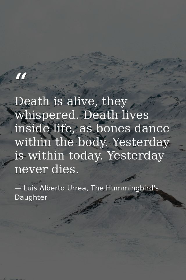 Death is alive, they whispered. Death lives inside life, as bones dance within the body. Yesterday is within today. Yest — Luis Alberto Urrea, The Hummingbird's Daughter