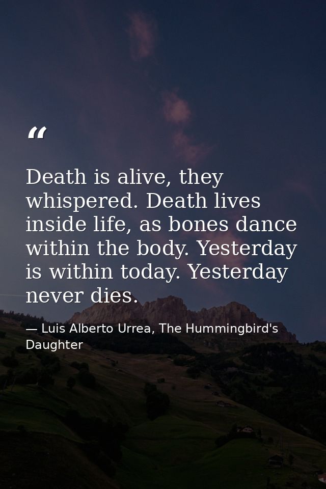 Death is alive, they whispered. Death lives inside life, as bones dance within the body. Yesterday is within today. Yest — Luis Alberto Urrea, The Hummingbird's Daughter