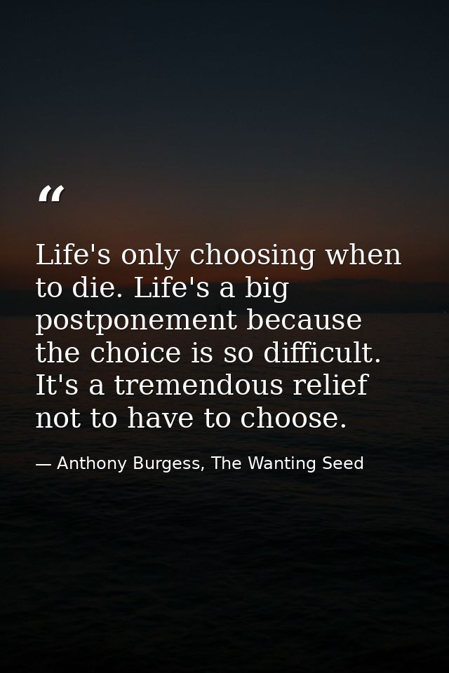 Life's only choosing when to die. Life's a big postponement because the choice is so difficult. It's a tremendous relief — Anthony Burgess, The Wanting Seed