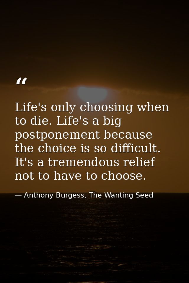 Life's only choosing when to die. Life's a big postponement because the choice is so difficult. It's a tremendous relief — Anthony Burgess, The Wanting Seed