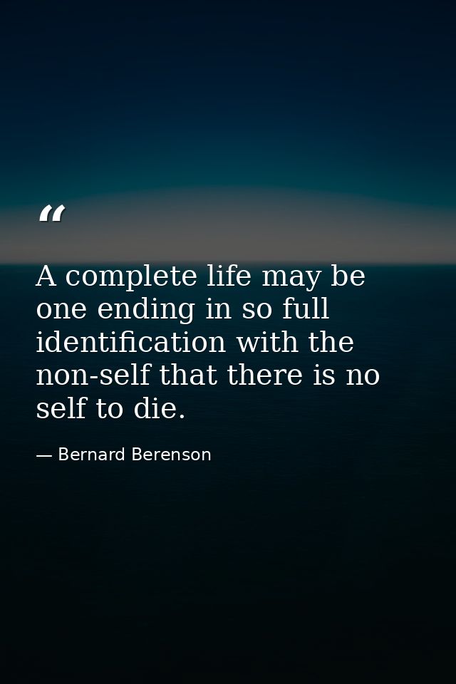 A complete life may be one ending in so full identification with the non-self that there is no self to die. — Bernard Berenson