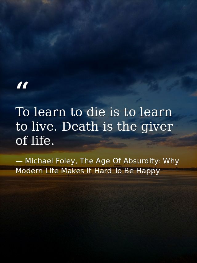 To learn to die is to learn to live. Death is the giver of life. — Michael Foley, The Age Of Absurdity: Why Modern Life Makes It Hard To Be Happy