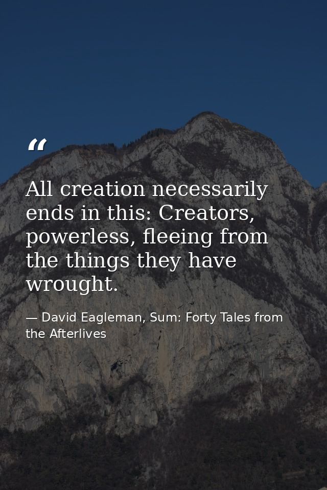 All creation necessarily ends in this: Creators, powerless, fleeing from the things they have wrought. — David Eagleman, Sum: Forty Tales from the Afterlives
