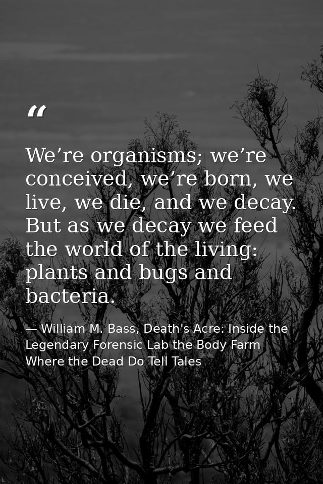 We’re organisms; we’re conceived, we’re born, we live, we die, and we decay. But as we decay we feed the world of the li — William M. Bass, Death's Acre: Inside the Legendary Forensic Lab the Body Farm Where the Dead Do Tell Tales