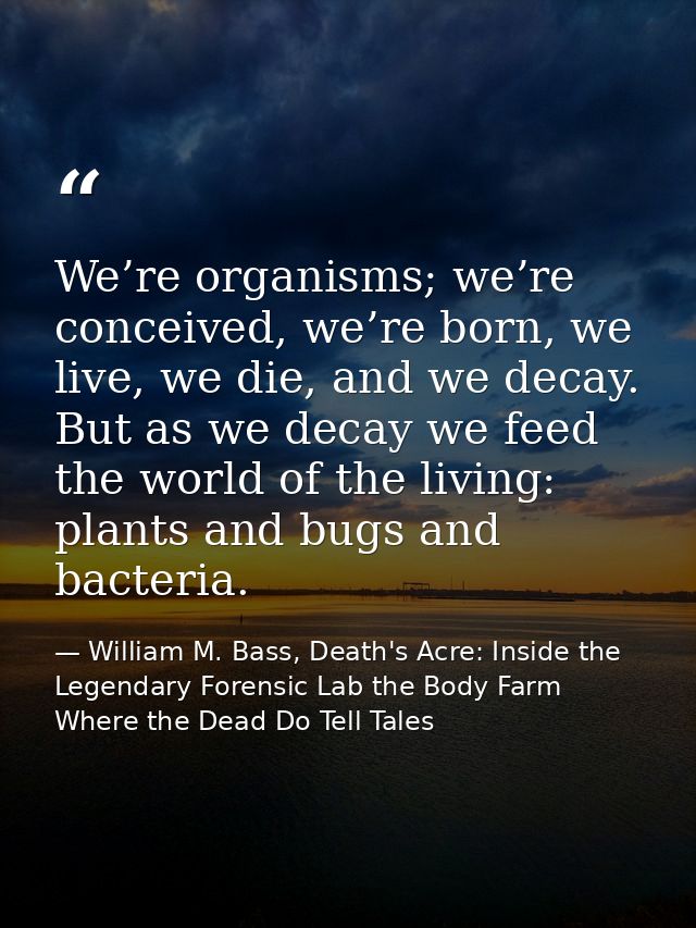 We’re organisms; we’re conceived, we’re born, we live, we die, and we decay. But as we decay we feed the world of the li — William M. Bass, Death's Acre: Inside the Legendary Forensic Lab the Body Farm Where the Dead Do Tell Tales