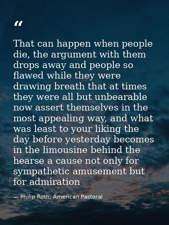 That can happen when people die, the argument with them drops away and people so flawed while they were drawing breath t — Philip Roth, American Pastoral