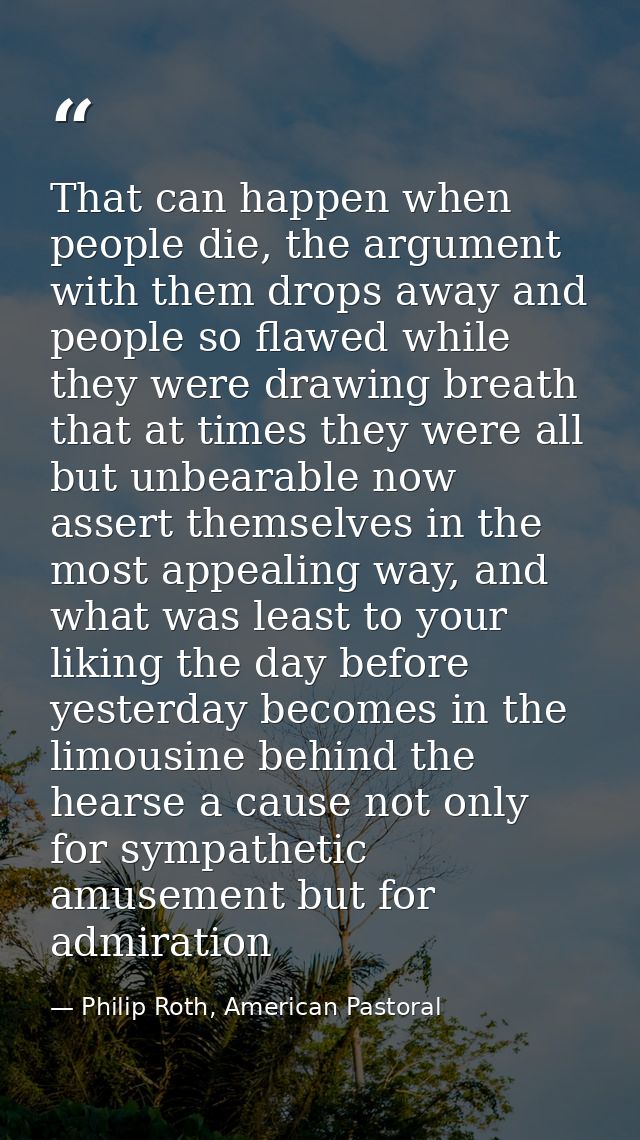 That can happen when people die, the argument with them drops away and people so flawed while they were drawing breath t — Philip Roth, American Pastoral
