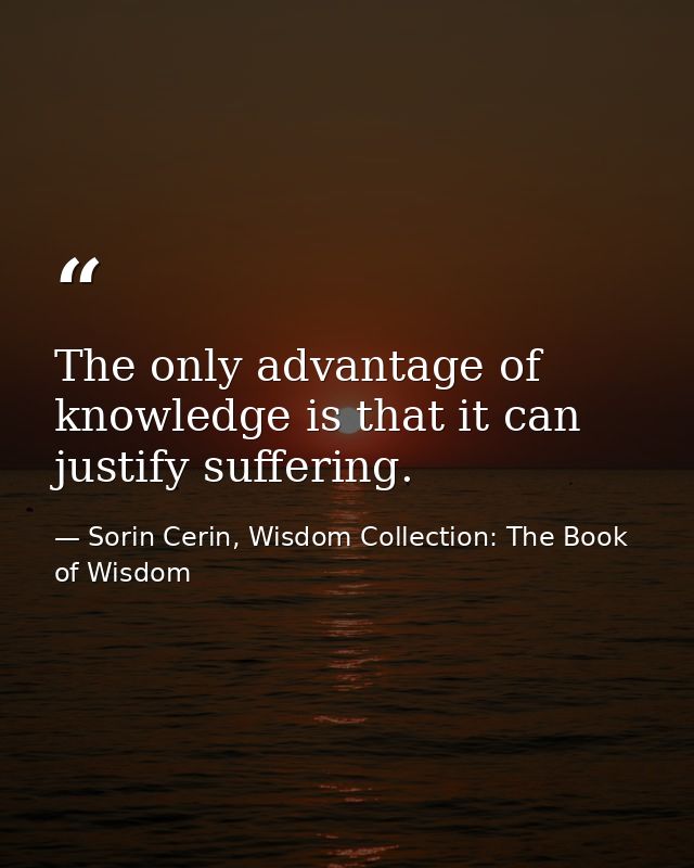 The only advantage of knowledge is that it can justify suffering. — Sorin Cerin, Wisdom Collection: The Book of Wisdom